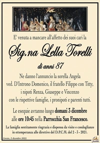 E’ venuta a mancare all’affetto dei suoi cari la
Sig.na Lella Torelli
di anni 87
Ne danno l’annuncio la sorella Angela
ved. D’Introno Domenico, il fratello Filippo con Titty,
i nipoti, Renza, Giuseppe e Vincenzo
con le rispettive famiglie, i pronipoti e parenti tutti.
Le esequie avranno luogo sabato 3 dicembre
alle ore 10:45 nella Parrocchia San Francesco.
La famiglia sentitamente ringrazia e dispensa da visite e condoglianze
in ottemperanza alle direttive del D.P.C.M. del 2 – 3 – 2021.