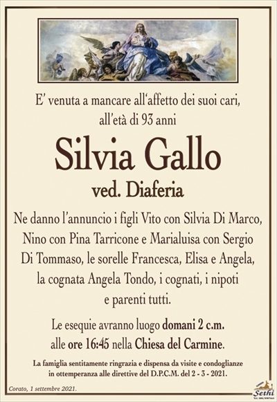 E’ venuta a mancare all‘affetto dei suoi cari,all’età di 93 anni
Silvia Gallo
ved. Diaferia
Ne danno l’annuncio i figli Vito con Silvia Di Marco, Nino con Pina Tarricone e Marialuisa con Sergio
Di Tommaso, le sorelle Francesca, Elisa e Angela,
la cognata Angela Tondo, i cognati, i nipoti
e parenti tutti.
Le esequie avranno luogo domani 2 c.m.
alle ore 16:45 nella Chiesa del Carmine.
La famiglia sentitamente ringrazia e dispensa da visite e condoglianze
in ottemperanza alle direttive del D.P.C.M. del 2 – 3 – 2021.