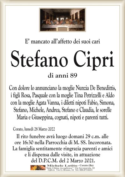 E’ mancato all’affetto dei suoi cari
STEFANO CIPRI
di anni 89
Con dolore lo annunciano la moglie Nunzia De Benedittis,
i figli Rosa, Pasquale con la moglie Tina Petrizzelli e Aldo
con la moglie Agata Vanna, i diletti nipoti Fabio, Simona,
Stefano, Michele, Andrea, Stefano e Claudia, le sorelle
Maria e Giuseppina, cognati, nipoti e parenti tutti.
Corato, lunedì 28 Marzo 2022
Il rito funebre avrà luogo domani 29 c.m. alle
ore 16:30 nella Parrocchia di M. SS. Incoronata.
La famiglia sentitamente ringrazia parenti e amici
e li dispensa dalle visite, in attuazione
del D.P.C.M. del 2 Marzo 2021.
