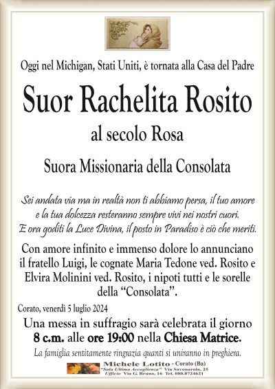 Oggi nel Michigan, Stati Uniti, è tornata alla Casa del PadreSuor Rachelita Rosito
al secolo Rosa
Suora Missionaria della Consolata
Sei andata via ma in realtà non ti abbiamo persa, il tuo amore
e la tua dolcezza resteranno sempre vivi nei nostri cuori.
E ora goditi la Luce Divina, il posto in Paradiso è ciò che meriti.
Con amore infinito e immenso dolore lo annunciano
il fratello Luigi, le cognate Maria Tedone ved. Rosito e
Elvira Molinini ved. Rosito, i nipoti tutti e le sorelle
della ‘‘Consolata’’.
Corato, venerdì 5 luglio 2024
Una messa in suffragio sarà celebrata il giorno
8 c.m. alle ore 19:00 nella Chiesa Matrice.
La famiglia sentitamente ringrazia quanti si uniranno in preghiera.