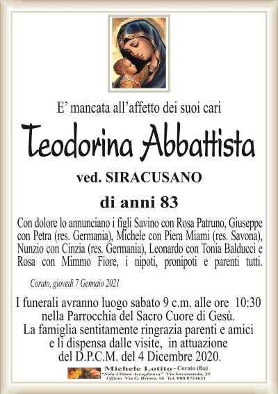 E’ mancata all’affetto dei suoi cari
Teodorina Abbattista
ved. SIRACUSANO
di anni 83
Con dolore lo annunciano i figli Savino con Rosa Patruno, Giuseppe
con Petra (res. Germania), Michele con Piera Miami (res. Savona),
Nunzio con Cinzia (res. Germania), Leonardo con Tonia Balducci e
Rosa con Mimmo Fiore, i nipoti, pronipoti e parenti tutti.
Corato, giovedì 7 Gennaio 2021
I funerali avranno luogo sabato 9 c.m. alle ore 10:30
nella Parrocchia del Sacro Cuore di Gesù.
La famiglia sentitamente ringrazia parenti e amici
e li dispensa dalle visite, in attuazione
del D.P.C.M. del 4 Dicembre 2020.