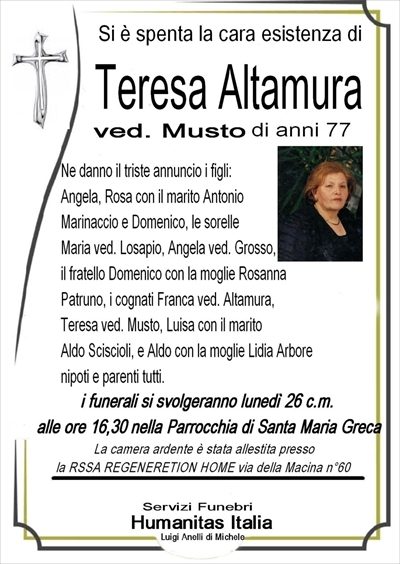 SI è SPENTA LA CARA ESISTENZA DI TERESA ALTAMURA NE DANNO IL TRISTE ANNUNCIO I FIGLIANGELA, ROSA CON IL MARITO ANTONIO MARINACCIO E DOMENICO LE SORELLI I FRATELLI COGNATI NIPOTI E PARENTI TUTTI I FUNERALI AVRANNO LOGO LUNEDI 26 CORENTE MESE ALLE ORE 16,30 NELLA PARROCCHIA DI SANTA MARIA GRECA