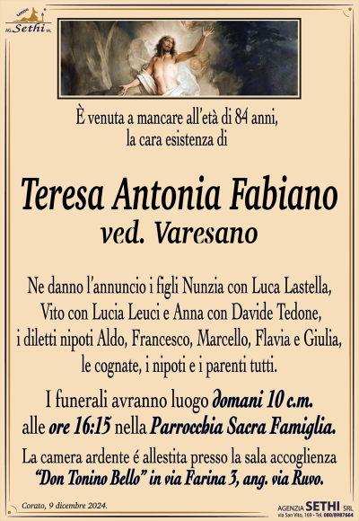 È venuta a mancare all’età di 84 anni, la cara esistenza di
Teresa Antonia Fabiano
ved. Varesano
Ne danno l’annuncio i figli Nunzia con Luca Lastella, Vito con Lucia Leuci e Anna con Davide Tedone, i diletti nipoti Aldo, Francesco, Marcello, Flavia e Giulia, le cognate, i nipoti e i parenti tutti. 
Le esequie avranno luogo domani 10 c.m. alle ore 16:15 nella Parrocchia Sacra Famiglia.
La camera ardente è allestita presso la sala l’accoglienza Don Tonino bello in via Farina, 3 ang. via Ruvo.