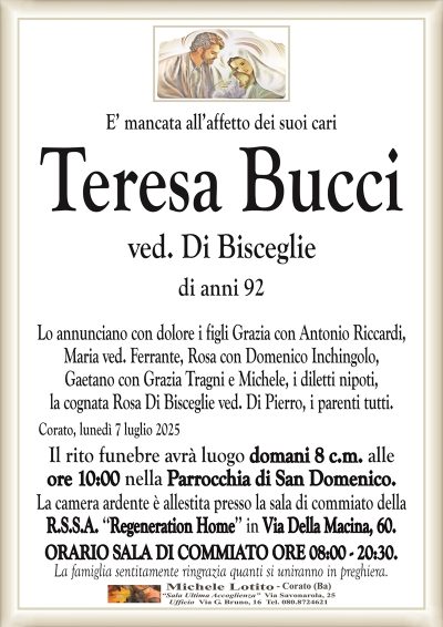 E’ mancata all’affetto dei suoi cari
Teresa Bucci
ved. Di Bisceglie
di anni 92
Lo annunciano con dolore i figli Grazia con Antonio Riccardi,
Maria ved. Ferrante, Rosa con Domenico Inchingolo,
Gaetano con Grazia Tragni e Michele, i diletti nipoti,
la cognata Rosa Di Bisceglie ved. Di Pierro, i parenti tutti.
Corato, lunedì 7 luglio 2025
Il rito funebre avrà luogo domani 8 c.m. alle
ore 10:00 nella Parrocchia di San Domenico.
La camera ardente è allestita presso la sala di commiato della
R.S.S.A. ‘‘Regeneration Home’’ in Via Della Macina, 60.
ORARIO SALA DI COMMIATO ORE 08:00 – 20:30.
La famiglia sentitamente ringrazia quanti si uniranno in preghiera.