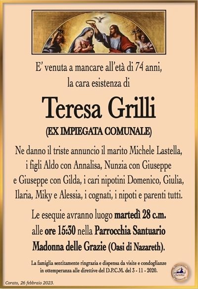 E’ venuta a mancare all’età di 74 anni,la cara esistenza di
Teresa Grilli
(EX IMPIEGATA COMUNALE)
Ne danno il triste annuncio il marito Michele Lastella,
i figli Aldo con Annalisa, Nunzia con Giuseppe
e Giuseppe con Gilda, i cari nipotini Domenico, Giulia,
Ilaria, Miky e Alessia, i cognati, i nipoti e parenti tutti.
Le esequie avranno luogo martedì 28 c.m.
alle ore 15:15 nella Parrocchia Santuario
Madonna delle Grazie (Oasi di Nazareth).
La famiglia sentitamente ringrazia e dispensa da visite e condoglianze
in ottemperanza alle direttive del D.P.C.M. del 3 – 11 – 2020.