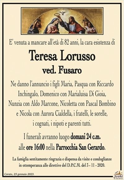 E’ venuta a mancare all’età di 82 anni, la cara esistenza di
Teresa Lorusso
ved. Fusaro
Ne danno l’annuncio i figli Maria, Pasqua con Riccardo
Inchingalo, Domenico con Marialuisa Di Gioia,
Nunzia con Aldo Marcone, Nicoletta con Pascal Bombino
e Nicola con Aurora Cialdella, i fratelli, le sorelle,
i cognati, i nipoti e parenti tutti.
I funerali avranno luogo mercoledì 24 c.m.
alle ore 16:00 nella Parrocchia San Gerardo.
La famiglia sentitamente ringrazia e dispensa da visite e condoglianze
in ottemperanza alle direttive del D.P.C.M. del 3 – 11 – 2020.