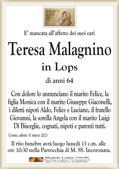 E’ mancata all’affetto dei suoi cariTeresa Malagnino
in Lops
di anni 64
Con dolore lo annunciano il marito Felice, la
figlia Monica con il marito Giuseppe Giaconelli,
i diletti nipoti Aldo, Felice e Luciano, il fratello
Giovanni, la sorella Angela con il marito Luigi
Di Bisceglie, cognati, nipoti e parenti tutti.
Corato, sabato 11 marzo 2023
Il rito funebre avrà luogo lunedì 13 c.m. alle
ore 10:30 nella Parrocchia di M. SS. Incoronata.