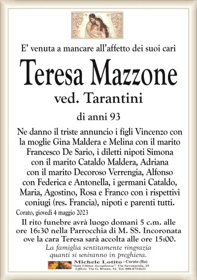 E’ venuta a mancare all’affetto dei suoi cariTeresa Mazzone
ved. Tarantini
di anni 93
Ne danno il triste annuncio i figli Vincenzo con
la moglie Gina Maldera e Melina con il marito
Francesco De Sario, i diletti nipoti Simona
con il marito Cataldo Maldera, Adriana
con il marito Decoroso Verrengia, Alfonso
con Federica e Antonella, i germani Cataldo,
Maria, Agostino, Rosa e Franco con i rispettivi
coniugi (res. Francia), nipoti e parenti tutti.
Corato, giovedì 4 maggio 2023
Il rito funebre avrà luogo domani 5 c.m. alle
ore 16:30 nella Parrocchia di M. SS. Incoronata
ove la cara Teresa sarà accolta alle ore 15:00.
La famiglia sentitamente ringrazia
quanti si uniranno in preghiera.