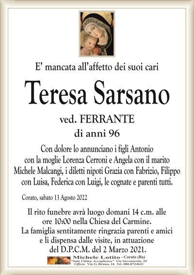 E’ mancata all’affetto dei suoi cariTeresa Sarsano
di anni 96
ved. FERRANTE
Corato, sabato 13 Agosto 2022
Con dolore lo annunciano i figli Antonio
con la moglie Lorenza Cerroni e Angela con il marito
Michele Malcangi, i diletti nipoti Grazia con Fabrizio, Filippo
con Luisa, Federica con Luigi, le cognate e parenti tutti.
Il rito funebre avrà luogo domani 14 c.m. alle
ore 10:00 nella Chiesa del Carmine.
La famiglia sentitamente ringrazia parenti e amici
e li dispensa dalle visite, in attuazione
del D.P.C.M. del 2 Marzo 2021.