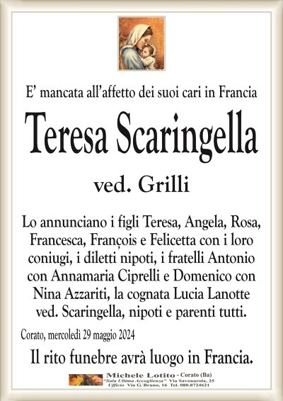 E’ mancata all’affetto dei suoi cari in FranciaTeresa Scaringella
ved. Grilli
Lo annunciano i figli Teresa, Angela, Rosa,
Francesca, François e Felicetta con i loro
coniugi, i diletti nipoti, i fratelli Antonio
con Annamaria Ciprelli e Domenico con
Nina Azzariti, la cognata Lucia Lanotte
ved. Scaringella, nipoti e parenti tutti.
Corato, mercoledì 29 maggio 2024
Il rito funebre avrà luogo in Francia.