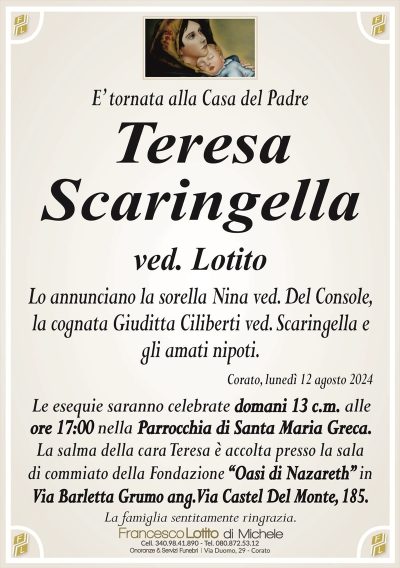 E’ tornata alla Casa del PadreTeresa
Scaringella
ved. Lotito
Lo annunciano la sorella Nina ved. Del Console,
la cognata Giuditta Ciliberti ved. Scaringella e
gli amati nipoti.
Corato, lunedì 12 agosto 2024
Le esequie saranno celebrate domani 13 c.m. alle
ore 17:00 nella Parrocchia di Santa Maria Greca.
La salma della cara Teresa è accolta presso la sala
di commiato della Fondazione “Oasi di Nazareth” in
Via Barletta Grumo ang. Via Castel Del Monte, 185.
La famiglia sentitamente ringrazia.