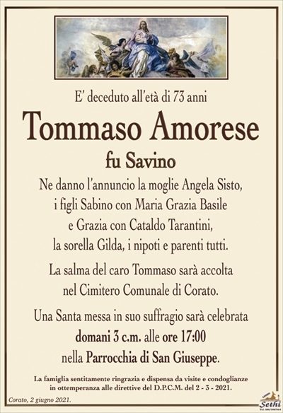 E’ deceduto all’età di 73 anni
Tommaso Amorese
fu Savino
Ne danno l’annuncio la moglie Angela Sisto, i figli
Sabino con Maria Grazia Basile e Grazia con Cataldo
Tarantini, la sorella Gilda, i nipoti e parenti tutti.
La salma del caro Tommaso sarà accolta
nel Cimitero Comunale di Corato.
Una Santa messa in suo suffragio sarà celebrata
domani 3 c.m. alle ore 17:00
nella Parrocchia di San Giuseppe.
La famiglia sentitamente ringrazia e dispensa da visite e condoglianze
in ottemperanza alle direttive del D.P.C.M. del 2 – 3 – 2021.