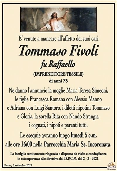 E’ venuto a mancare all’affetto dei suoi cari
Tommaso Fivoli
fu Raffaello
(IMPRENDITORE TESSILE)
di anni 75
Ne danno l’annuncio la moglie Maria Teresa Simeoni,
le figlie Francesca Romana con Alessio Manno
e Adriana con Luigi Santoro, i diletti nipotini Tommaso
e Gloria, la sorella Rita con Nando Strangis,
i cognati, i nipoti e parenti tutti.
Le esequie avranno luogo lunedì 5 c.m.
alle ore 16:00 nella Parrocchia Maria Ss. Incoronata.
La famiglia sentitamente ringrazia e dispensa da visite e condoglianze
in ottemperanza alle direttive del D.P.C.M. del 2 – 3 – 2021.
