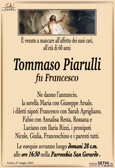 È venuto a mancare all’affetto dei suoi cari, all’età di 60 anni
Tommaso Piarulli
fu Francesco
Ne danno l’annuncio, la sorella Maria con Giuseppe Arsale, i diletti nipoti Francesco con Sarah Aprigliano, Fabio con Annalisa Resta, Rossana e Luciano con
Ilaria Rizzi, i pronipoti Nicole, Giulia, Franceschino e i parenti tutti.
Le esequie avranno luogo domani 28 c.m. alle ore 16:30 nella parrocchia San Gerardo.