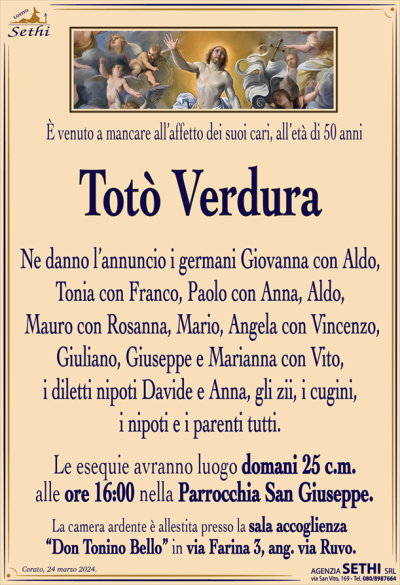 È venuto a mancare all’affetto dei suoi cari, all’età di 50 anni
Totò Verdura
Ne danno l’annuncio i germani Giovanna con Aldo, Tonia con Franco, Paolo con Anna, Aldo, Mauro con Rosanna, Mario, Angela con Vincenzo, Giuliano, Giuseppe e Marianna con Vito, i diletti nipoti Davide e Anna, gli zii, i cugini, i nipoti e i parenti tutti.
Le esequie avranno luogo domani 25 c.m. alle ore 16:00 nella Parrocchia San Giuseppe.
La camera ardente è allestita presso la sala accoglienza
“Don Tonino Bello” in via Farina 3, ang. via Ruvo.