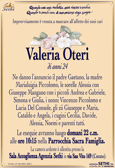 Improvvisamente è venuta a mancare all’affetto dei suoi cari
Valeria Oteri
di anni 24
Ne danno l’annuncio il padre Gaetano, la madre Marialuigia Piccolomo, le sorelle Alessia con Giuseppe Mangano con i piccoli Andrea e Gabriele, Simona e Giulia, i nonni Vincenzo Piccolomo e Lucia Del Console, gli zii Giuseppe e Maria, Cataldo e Angela, i cugini Cecilia, Davide, Alessia e Noemi e parenti tutti.
Le esequie avranno luogo domani 22 c.m. alle ore 10:15 nella Parrocchia Sacra Famiglia.
La camera ardente è allestita presso la Sala Accoglienza Agenzia Sethi in via San Vito 169 (Corato).