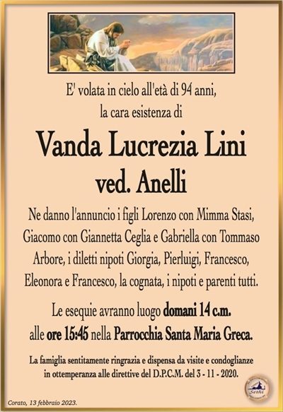 E’ volata in cielo all’età di 94 anni, la cara esistenza di
Vanda Lucrezia Lini
ved. anelli
Ne danno l’annuncio i figli Lorenzo con Mimma Stasi,
Giacomo con Giannetta Ceglia e Gabriella con Tommaso
Arbore, i diletti nipoti Giorgia, Pierluigi, Francesco,
Eleonora e Francesco, la cognata, i nipoti e parenti tutti.
Le esequie avranno luogo domani 14 c.m.
alle ore 15:45 nella Parrocchia Santa Maria Greca.
La famiglia sentitamente ringrazia e dispensa da visite e condoglianze
in ottemperanza alle direttive del D.P.C.M. del 3 – 11 – 2020.