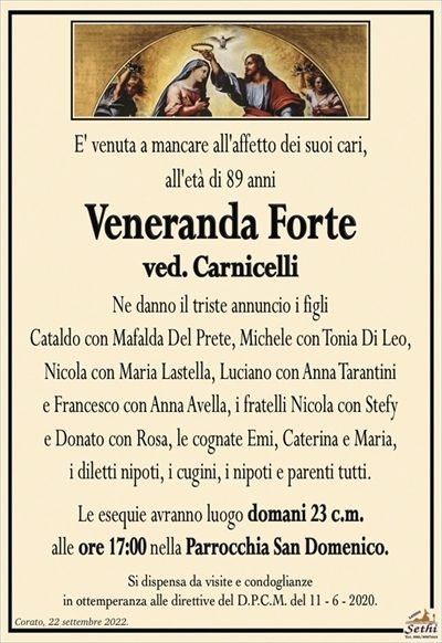 E’ venuta a mancare all’affetto dei suoi cari, all’età di 89 anni
Veneranda Forte
ved. Carnicelli
Ne danno il triste annuncio i figli Cataldo con Mafalda Del Prete,
Michele con Tonia Di Leo, Nicola con Maria Lastella, Luciano con Anna Tarantini e Francesco con Anna Avella, i fratelli Nicola con Stefy
e Donato con Rosa, i diletti nipoti, i cugini, i nipoti e parenti tutti.
Le esequie avranno luogo domani 23 c.m.
alle ore 17:00 nella Parrocchia San Domenico.
Si dispensa da visite e condoglianze
in ottemperanza alle direttive del D.P.C.M. del 11 – 6 – 2020.