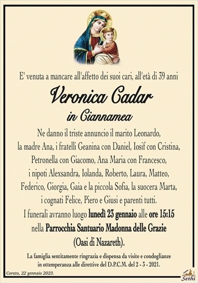 E’ venuta a mancare all’affetto dei suoi cari, all’età di 39 anni
Veronica Cadar
in Ciannamea
Ne danno il triste annuncio il marito Leonardo,
la madre Ana, i fratelli Geanina con Daniel, Iosif con Cristina,
Petronella con Giacomo, Ana Maria con Francesco,
i nipoti Alexsandra, Iolanda, Roberto, Laura, Matteo
e la piccola Sophia, la suocera Marta, i cognati Felice,
Piero e Giusi e parenti tutti.
I funerali avranno luogo lunedì 23 gennaio alle ore 15:15
nella Parrocchia Santuario Madonna delle Grazie
(Oasi di Nazareth).
La famiglia sentitamente ringrazia e dispensa da visite e condoglianze
in ottemperanza alle direttive del D.P.C.M. del 2 – 3 – 2021.