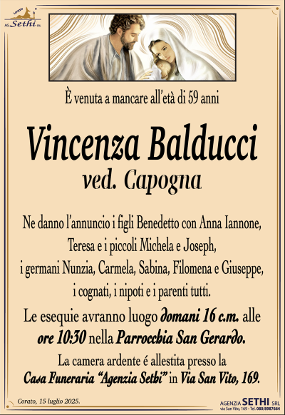 È venuta a mancare all’età di 59 anni
Vincenza Balducci
ved. Capogna
Ne danno l’annuncio i figli Benedetto con Anna Iannone, Teresa e i piccoli Michela e Joseph, i germani Nunzia, Carmela, Sabina, Filomena e Giuseppe, i cognati, i nipoti e i parenti tutti.
Le esequie avranno luogo domani 16 c.m. alle ore 10:30 nella Parrocchia San Gerardo.
La camera ardente è allestita presso la Casa Funeraria Agenzia Sethi in via San Vito 169.