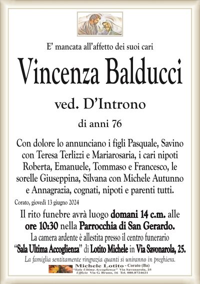 E’ mancata all’affetto dei suoi cariVincenza Balducci
ved. D’Introno
di anni 76
Con dolore lo annunciano i figli Pasquale, Savino
con Teresa Terlizzi e Mariarosaria, i cari nipoti
Roberta, Emanuele, Tommaso e Francesco, le
sorelle Giuseppina, Silvana con Michele Autunno
e Annagrazia, cognati, nipoti e parenti tutti.
Corato, giovedì 13 giugno 2024
Il rito funebre avrà luogo domani 14 c.m. alle
ore 10:30 nella Parrocchia di San Gerardo.
La camera ardente è allestita presso il centro funerario
‘‘Sala Ultima Accoglienza’’ di Lotito Michele in Via Savonarola, 25.
La famiglia sentitamente ringrazia quanti si uniranno in preghiera.