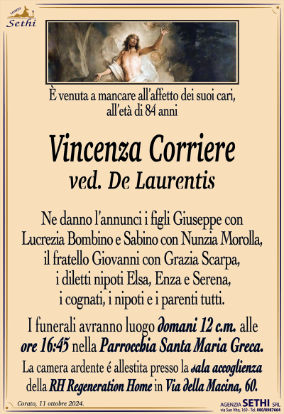 È venuta a mancare all’affetto dei suoi cari, all’età di 84 anni
Vincenza Corriere
ved. De Laurentis
Ne danno l’annunci i figli Giuseppe con Lucrezia Bombino e Sabino con Nunzia Morolla, il fratello Giovanni con Grazia Scarpa, i diletti nipoti Elsa, Enza e Serena, i cognati, i nipoti e i parenti tutti.
Le esequie avranno luogo domani 12 alle ore 16:45 nella parrocchia Santa Maria greca.
La camera ardente è allestita presso la sala accoglienza della Rh regeneration home in via della macina 60