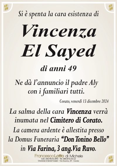 Si è spenta la cara esistenza diVincenza
El Sayed
di anni 49
Ne dà l’annuncio il padre Aly
con i familiari tutti.
Corato, venerdì 13 dicembre 2024
La salma della cara Vincenza verrà
inumata nel Cimitero di Corato.
La camera ardente è allestita presso
la Domus Funeraria ‘‘Don Tonino Bello’’
in Via Farina, 3 ang. Via Ruvo.
