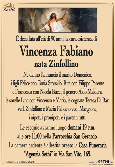È deceduta all’età di 90 anni, la cara esistenza di
Vincenza Fabiano
nata Zinfollino
Ne danno l’annuncio il marito Domenico, i figli felice con Tonia Storsillo, Rita con Filippo Parente e Francesca con Nicola Bucci, il genero Aldo Maldera, le sorelle Lina con Vincenzo e Maria, la cognata Maria Fabiano ved. Mangione, i nipoti, i pronipoti, e i parenti tutti.
Le esequie avranno luogo domani 19 c.m. alle ore 11:00 nella Parrocchia San Gerardo.
La camera ardente è allestita presso la Casa Funeraria "Agenzia Sethi" in Via San Vito, 169.
