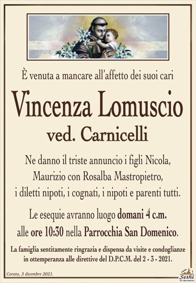 È venuta a mancare all’affetto dei suoi cari
Vincenza Lomuscio
ved. Carnicelli
Ne danno il triste annuncio i figli Nicola,
Maurizio con Rosalba Mastropietro,
i diletti nipoti, i cognati, i nipoti e parenti tutti.
Le esequie avranno luogo domani 4 c.m.
alle ore 10:30 nella Parrocchia San Domenico.
La famiglia sentitamente ringrazia e dispensa da visite e condoglianze
in ottemperanza alle direttive del D.P.C.M. del 2 – 3 – 2021.