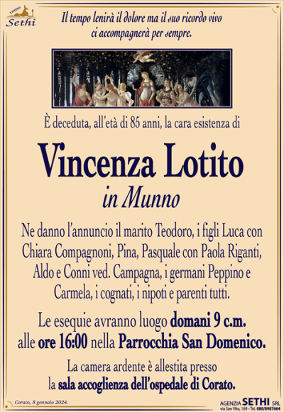 l tempo lenirà il dolore ma il suo ricordo vivo ci accompagnerà per sempre.
È deceduta, all’età di 85 anni, la cara esistenza di 
Vincenza Lotito
in Munno
Ne danno l’annuncio il marito Teodoro, i figli Luca con Chiara Compagnoni, Pina, Pasquale con Paola Riganti, Aldo e Conni ved. Campagna, i germani Peppino e Carmela, i cognati, i nipoti e parenti tutti.
Le esequie avranno luogo domani 9 c.m. alle ore 16:00 nella Parrocchia San Domenico.
La camera ardente è allestita presso la sala accoglienza dell’ospedale di Corato.