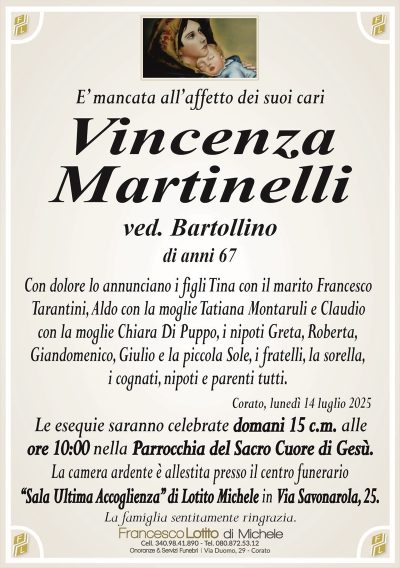 E’ mancata all’affetto dei suoi cari
Vincenza
Martinelli
ved. Bartollino
di anni 67
Con dolore lo annunciano i figli Tina con il marito Francesco
Tarantini, Aldo con la moglie Tatiana Montaruli e Claudio
con la moglie Chiara Di Puppo, i nipoti Greta, Roberta,
Giandomenico, Giulio e la piccola Sole, i fratelli, la sorella,
i cognati, nipoti e parenti tutti.
Corato, lunedì 14 luglio 2025
Le esequie saranno celebrate domani 15 c.m. alle
ore 10:00 nella Parrocchia del Sacro Cuore di Gesù.
La camera ardente è allestita presso il centro funerario
‘‘Sala Ultima Accoglienza’’ di Lotito Michele in Via Savonarola, 25.
La famiglia sentitamente ringrazia.