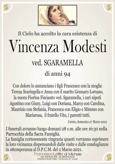 Il Cielo ha accolto la cara esistenza di
Vincenza Modesti
ved. SGARAMELLA
di anni 94
Con dolore lo annunciano i figli Francesco con la moglie
Teresa Scaringella e Anna con il marito Gennaro Lorusso,
la nuora Fiorina Fiscianto ved. Sgaramella, i cari nipoti
Agostino con Giusy, Luigi con Doriana, Marco con Carolina,
Maurizio con Stefania e Francesca con Eligio, il fratello
Vito, i parenti tutti. 
Corato, domenica 27 Marzo 2022
I Funerali avranno luogo domani 28 c.m. alle ore 16:30 nella
Parrocchia della Sacra Famiglia.
La famiglia cortesemente ringrazia quanti vorranno esprimere
la loro vicinanza dispensandoli dalle visite e dalle condoglianze
in ottemperanza al D.P.C.M. del 2 Marzo 2021.