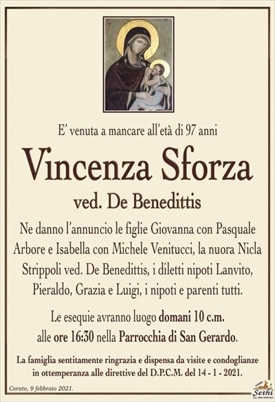 E’ venuta a mancare all’età di 97 anni
Vincenza Sforza
ved. De Benedittis
Ne danno l’annuncio le figlie Giovanna con Pasquale Arbore e Isabella con Michele Venitucci, la nuora Nicla Strippoli ved. De Benedittis, i diletti nipoti Lanvito,
Pieraldo, Grazia e Luigi, i nipoti e parenti tutti.
Le esequie avranno luogo domani 10 c.m.
alle ore 16:30 nella Parrocchia di San Gerardo.
La famiglia sentitamente ringrazia e dispensa da visite e condoglianze
in ottemperanza alle direttive del D.P.C.M. del 14 – 1 – 2021.