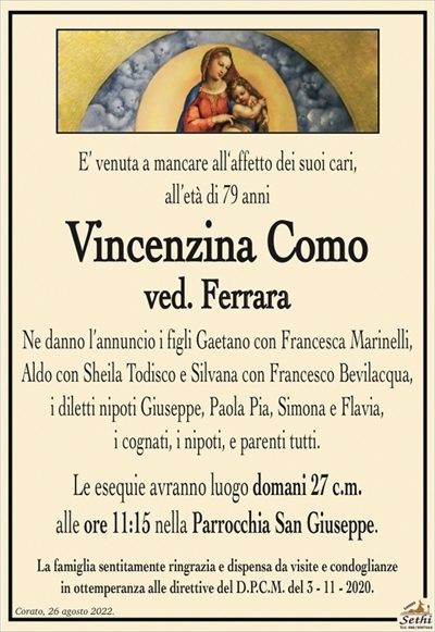 E’ venuta a mancare all‘affetto dei suoi cari,all’età di 79 anni
Vincenzina Como
ved. Ferrara
Ne danno l’annuncio i figli Gaetano con Francesca Marinelli, Aldo con Sheila Todisco e Silvana con Francesco Bevilacqua,
i diletti nipoti Giuseppe, Paola Pia, Simona e Flavia,
i cognati, i nipoti, e parenti tutti.
Le esequie avranno luogo domani 27 c.m.
alle ore 11:15 nella Parrocchia San Giuseppe.
La famiglia sentitamente ringrazia e dispensa da visite e condoglianze
in ottemperanza alle direttive del D.P.C.M. del 3 – 11 – 2020.