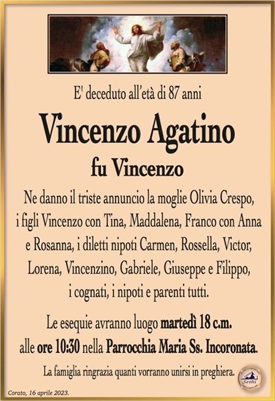 E’ deceduto all’età di 87 anni
Vincenzo Agatino
fu Vincenzo
Ne danno il triste annuncio la moglie Olivia Crespo,
i figli Vincenzo con Tina, Maddalena, Franco con Anna
e Rosanna, i diletti nipoti Carmen, Rossella, Victor,
Lorena, Vincenzino, Gabriele, Giuseppe e Filippo,
i cognati, i nipoti e parenti tutti.
Le esequie avranno luogo martedì 18 c.m.
alle ore 10:30 nella Parrocchia Maria Ss. Incoronata.
La famiglia ringrazia quanti vorranno unirsi in preghiera.