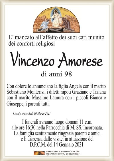 Corato, mercoledì 10 Marzo 2021E’ mancato all’affetto dei suoi cari munito
dei conforti religiosi
Vincenzo Amorese
Con dolore lo annunciano la figlia Angela con il marito
Sebastiano Monterisi, i diletti nipoti Graziano e Tiziana
con il marito Massimo Lamura con i piccoli Bianca e Giuseppe,
i parenti tutti.
I funerali avranno luogo domani 11 c.m.
alle ore 16:30 nella Parrocchia di M. SS. Incoronata.
La famiglia sentitamente ringrazia parenti e amici
e li dispensa dalle visite, in attuazione del
D.P.C.M. del 14 Gennaio 2021.