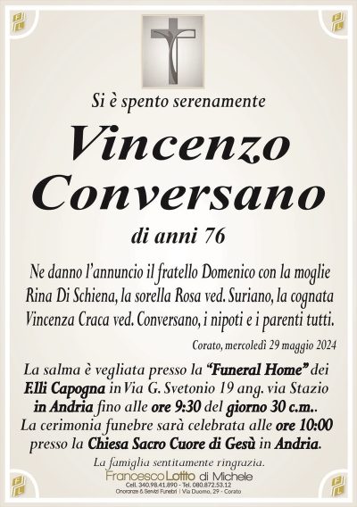 Si è spento serenamenteVincenzo
Conversano
di anni 76
Ne danno l’annuncio il fratello Domenico con la moglie
Rina Di Schiena, la sorella Rosa ved. Suriano, la cognata
Vincenza Craca ved. Conversano, i nipoti e i parenti tutti.
Corato, mercoledì 29 maggio 2024
La salma è vegliata presso la ‘‘Funeral Home’’ dei
F.lli Capogna in Via G. Svetonio 19 ang. via Stazio
in Andria fino alle ore 9:30 del giorno 30 c.m..
La cerimonia funebre sarà celebrata alle ore 10:00
presso la Chiesa Sacro Cuore di Gesù in Andria.
La famiglia sentitamente ringrazia.