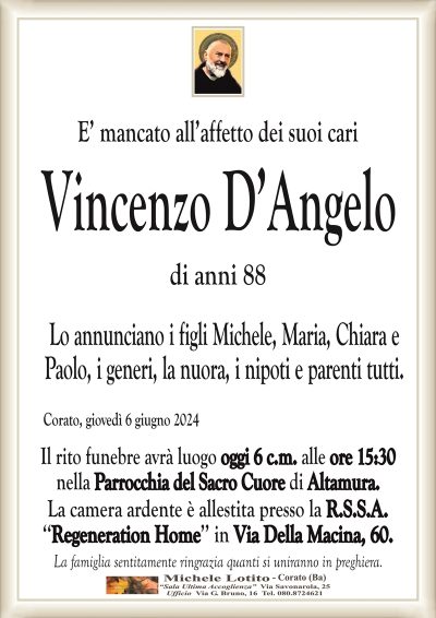 E’ mancato all’affetto dei suoi cariVincenzo D’Angelo
di anni 88
Lo annunciano i figli Michele, Maria, Chiara e
Paolo, i generi, la nuora, i nipoti e parenti tutti.
Corato, giovedì 6 giugno 2024
Il rito funebre avrà luogo oggi 6 c.m. alle ore 15:30
nella Parrocchia del Sacro Cuore di Altamura.
La camera ardente è allestita presso la R.S.S.A.
‘‘Regeneration Home’’ in Via Della Macina, 60.
La famiglia sentitamente ringrazia quanti si uniranno in preghiera.