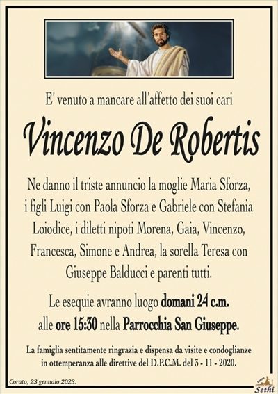 E’ venuto a mancare all’affetto dei suoi cari
Vincenzo De Robertis
Ne danno il triste annuncio la moglie Maria Sforza,
i figli Luigi con Paola Sforza e Gabriele con Stefania
Loiodice, i diletti nipoti Morena, Gaia, Vincenzo,
Francesca, Simone e Andrea, la sorella Teresa con
Giuseppe Balducci e parenti tutti.
Le esequie avranno luogo domani 24 c.m.
alle ore 15:30 nella Parrocchia San Giuseppe.
La famiglia sentitamente ringrazia e dispensa da visite e condoglianze
in ottemperanza alle direttive del D.P.C.M. del 3 – 11 – 2020.