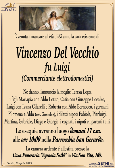 È venuta a mancare all’età di 83 anni, la cara esistenza di
Vincenzo Del Vecchio
fu Luigi
(Commerciante elettrodomestici)
Ne danno l’annuncio la moglie Teresa Lops, i figli Mariapia con Aldo Lotito, Catia con Giuseppe Localzo, Luigi con Ivana Cifarelli e Roberta con Aldo Bernocco, i germani Filomena e Aldo (res. Grenoble), i diletti nipoti Fabiola, Pierluigi, Martina, Gabriele, Diego e Giorgia, i cognati, i nipoti e i parenti tutti.
Le esequie avranno luogo domani 17 c.m. alle ore 10:00 presso la parrocchia San Gerardo.
La camera ardente è allestita presso la casa funeraria Agenzia Sethi in via San Vito 169.