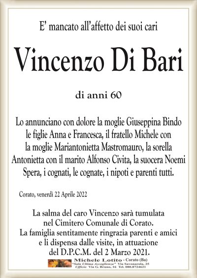 E’ mancato all’affetto dei suoi cari
VINCENZO DI BARI
di anni 60
Lo annunciano con dolore la moglie Giuseppina Bindo
le figlie Anna e Francesca, il fratello Michele con
la moglie Mariantonietta Mastromauro, la sorella
Antonietta con il marito Alfonso Civita, la suocera Noemi
Spera, i cognati, le cognate, i nipoti e parenti tutti.
Corato, venerdì 22 Aprile 2022
La salma del caro Vincenzo sarà tumulata
nel Cimitero Comunale di Corato.
La famiglia sentitamente ringrazia parenti e amici
e li dispensa dalle visite, in attuazione
del D.P.C.M. del 2 Marzo 2021.