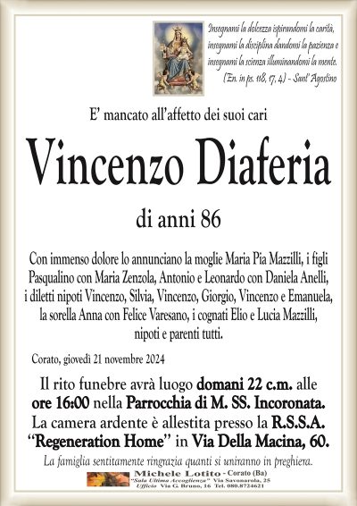 Insegnami la dolcezza ispirandomi la carità,insegnami la disciplina dandomi la pazienza e
insegnami la scienza illuminandomi la mente.
(En. in ps. 118, 17, 4) – Sant’ Agostino
E’ mancato all’affetto dei suoi cari
Vincenzo Diaferia
di anni 86
Con immenso dolore lo annunciano la moglie Maria Pia Mazzilli, i figli
Pasqualino con Maria Zenzola, Antonio e Leonardo con Daniela Anelli,
i diletti nipoti Vincenzo, Silvia, Vincenzo, Giorgio, Vincenzo e Emanuela,
la sorella Anna con Felice Varesano, i cognati Elio e Lucia Mazzilli,
nipoti e parenti tutti.
Corato, giovedì 21 novembre 2024
Il rito funebre avrà luogo domani 22 c.m. alle
ore 16:00 nella Parrocchia di M. SS. Incoronata.
La camera ardente è allestita presso la R.S.S.A.
‘‘Regeneration Home’’ in Via Della Macina, 60.
La famiglia sentitamente ringrazia quanti si uniranno in preghiera.
