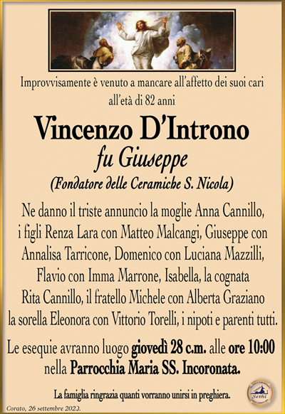 Improvvisamente è venuto a mancare all’affetto dei suoi cari all’età di 82 anni
Vincenzo D’Introno
fu Giuseppe
(Fondatore delle Ceramiche S. Nicola)
Ne danno il triste annuncio la moglie Anna Cannillo, i figli Renza Lara con Matteo Malcangi, Giuseppe con Annalisa Tarricone, Domenico con Luciana Mazzilli, Flavio con Imma Marrone, Isabella, la cognata Rita Cannillo, il fratello Michele con Alberta Graziano la sorella Eleonora con Vittorio Torelli, i nipoti e parenti tutti.
Le esequie avranno luogo giovedì 28 c.m. alle ore 10:00 nella Parrocchia Maria SS. Incoronata.
La famiglia ringrazia quanti vorranno unirsi in preghiera.