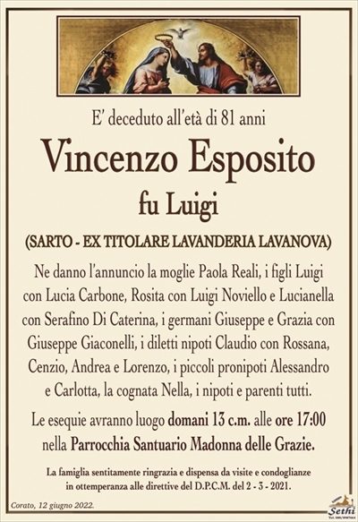 E’ deceduto all’età di 81 anni
Vincenzo Esposito
fu Luigi
(SARTO – EX TITOLARE LAVANDERIA LAVANOVA)
Ne danno l’annuncio la moglie Paola Reali, i figli Luigi
con Lucia Carbone, Rosita con Luigi Noviello e Lucianella con Serafino Di Caterina,
i germani Giuseppe e Grazia con Giuseppe Giaconelli, i diletti nipoti
Claudio con Rossana, Cenzio, Andrea e Lorenzo, i piccoli pronipoti Alessandro
e Carlotta, la cognata Nella, i nipoti e parenti tutti.
Le esequie avranno luogo domani 13 c.m. alle ore 17:00
nella Parrocchia Santuario Madonna delle Grazie.
La famiglia sentitamente ringrazia e dispensa da visite e condoglianze
in ottemperanza alle direttive del D.P.C.M. del 2 – 3 – 2021.