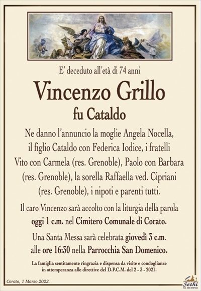 E’ deceduto al’età di 74 anniVincenzo Grillo
fu Cataldo
Ne danno l’annuncio la moglie Angela Nocella,
il figlio Cataldo con Federica Iodice, i fratelli
Vito con Carmela (res. Grenoble), Paolo con Barbara (res. Grenoble), la sorella Raffaella ved. Cipriani
(res. Grenoble), i nipoti e parenti tutti.
Il caro Vincenzo sarà accolto con la liturgia della parola
oggi 1 c.m. nel Cimitero Comunale di Corato.
Una Santa Messa sarà celebrata giovedì 3 c.m.
alle ore 16:30 nella Parrocchia San Domenico.
La famiglia sentitamente ringrazia e dispensa da visite e condoglianze
in ottemperanza alle direttive del D.P.C.M. del 2 – 3 – 2021.