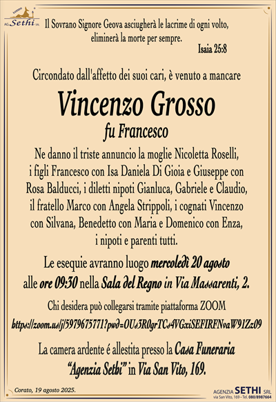 Il Sovrano Signore Geova asciugherà le lacrime di ogni volto,
eliminerà la morte per sempre.
Isaia 25:8
Circondato dall’affetto dei suoi cari, è venuto a mancare
Vincenzo Grosso
fu Francesco
Ne danno il triste annuncio la moglie Nicoletta Roselli,
i figli Francesco con Isa Daniela Di Gioia e Giuseppe con
Rosa Balducci, i diletti nipoti Gianluca, Gabriele e Claudio,
il fratello Marco con Angela Strippoli, i cognati Vincenzo
con Silvana, Benedetto con Maria e Domenico con Enza,
i nipoti e parenti tutti.
Le esequie avranno luogo mercoledì 20 agosto
alle ore 09:30 nella Sala del Regno in Via Massarenti, 2.
Chi desidera può collegarsi tramite piattaforma ZOOM
https://zoom.us/j/5979675771?pwd=OUs3R0grTCs4VGxiSEFIRFNvaW91Zz09
La camera ardente é allestita presso la Casa Funeraria
“Agenzia Sethi” in Via San Vito, 169.