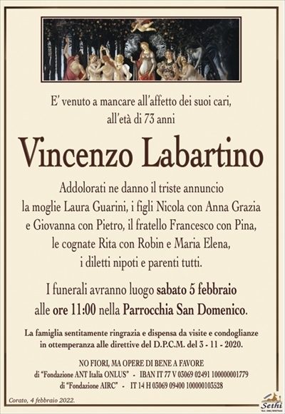 E’ venuto a mancare all’affetto dei suoi cari, all’età di 73 anni
Vincenzo Labartino
Addolorati ne danno il triste annuncio
la moglie Laura Guarini, i figli Nicola con Anna Grazia e Giovanna con Pietro,
il fratello Francesco con Pina,
le cognate Rita con Robin e Maria Elena,
i diletti nipoti e parenti tutti.
I funerali avranno luogo sabato 5 febbraio
alle ore 11:00 nella Parrocchia San Domenico.
La famiglia sentitamente ringrazia e dispensa da visite e condoglianze
in ottemperanza alle direttive del D.P.C.M. del 3 – 11 – 2020.
NO FIORI, MA OPERE DI BENE A FAVORE
di “Fondazione ANT Italia ONLUS” – IBAN IT 77 V 03069 02491 100000001779
di “Fondazione AIRC” – IT 14 H 03069 09400 100000103528