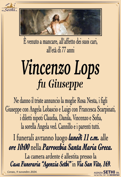 È venuto a mancare, all’affetto dei suoi cari, all’età di 77 anni
Vincenzo Lops
fu Giuseppe
Ne danno il triste annuncio la moglie Rosa Nesta, i figli Giuseppe con Angela Lobascio e Luigi con Francesca Scarpinati, i diletti nipoti Claudia, Danila, Vincenzo e Sofia, la sorella Angela ved. Cannillo e i parenti tutti.
I funerali avranno luogo lunedì 11 c.m. alle ore 10:00 nella Parrocchia Santa Maria Greca.
La camera ardente è allestita presso la Casa Funeraria "Agenzia Sethi" in Via San Vito, 169.