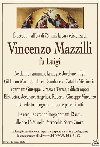 È deceduta all’età di 78 anni, la cara esistenza di
Vincenzo Mazzilli
fu Luigi
Ne danno l’annuncio la moglie Jocelyne, i figli
Gilda con Mario Sterlacci e Sandra con Cataldo Miscioscia, i germani Giuseppe, Grazia e Teresa, i diletti nipoti
Elisabetta, Jocelyne, Angelica, Roberta, Giuseppe Vincenzo e Benedetto, i cognati, i nipoti e parenti tutti.
Le esequie avranno luogo domani 12 c.m.
alle ore 16:30 nella Parrocchia Sacro Cuore.
La famiglia sentitamente ringrazia e dispensa da visite e condoglianze
in ottemperanza alle direttive del D.P.C.M. del 2 – 3 – 2021.