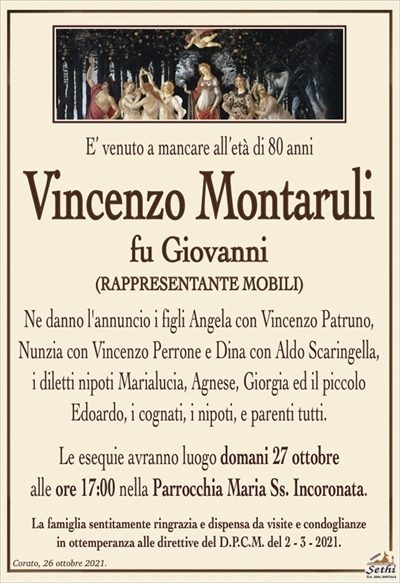 E’ venuto a mancare all’età di 80 anni
Vincenzo Montaruli
fu Giovanni
(RAPPRESENTANTE MOBILI)
Ne danno l’annuncio i figli Angela con Vincenzo Patruno, Nunzia con Vincenzo Perrone e Dina con Aldo Scaringella,
i diletti nipoti Marialucia, Agnese, Giorgia ed il piccolo
Edoardo, i cognati, i nipoti, e parenti tutti.
Le esequie avranno luogo domani 27 ottobre
alle ore 17:00 nella Parrocchia Maria Ss. Incoronata.
La famiglia sentitamente ringrazia e dispensa da visite e condoglianze
in ottemperanza alle direttive del D.P.C.M. del 2 – 3 – 2021.